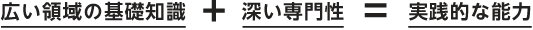 広い領域の基礎知識と深い専門性で実践的な能力を身につけます。